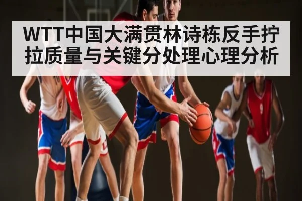 WTT中国大满贯林诗栋反手拧拉质量与关键分处理心理分析